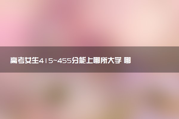 高考女生415~455分能上哪所大学 哪些值得报考