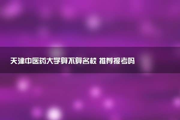 天津中医药大学算不算名校 推荐报考吗