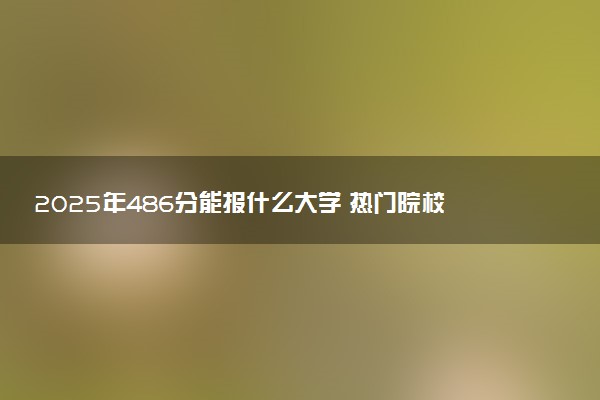 2025年486分能报什么大学 热门院校及专业推荐