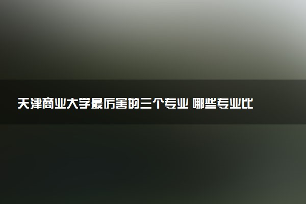 天津商业大学最厉害的三个专业 哪些专业比较好