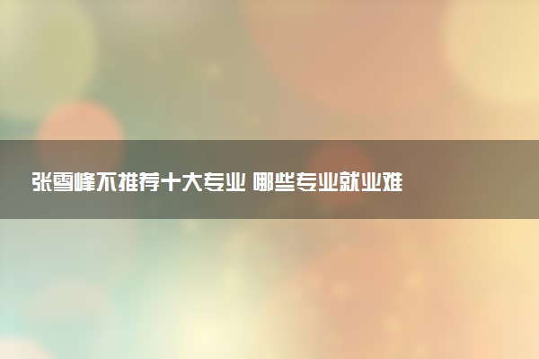 张雪峰不推荐十大专业 哪些专业就业难