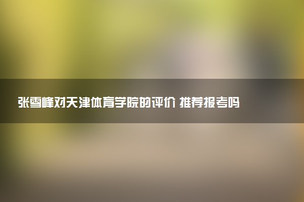 张雪峰对天津体育学院的评价 推荐报考吗