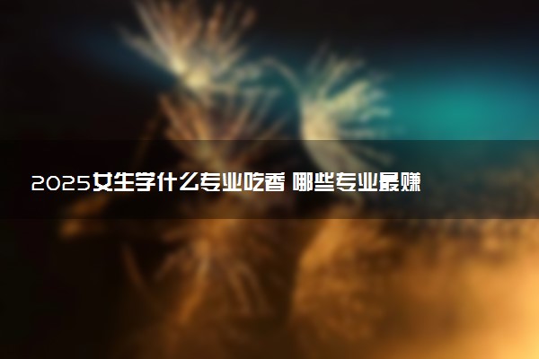 2025女生学什么专业吃香 哪些专业最赚钱