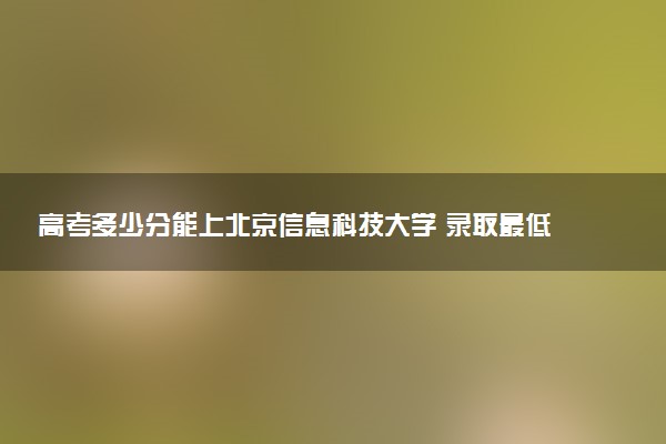 高考多少分能上北京信息科技大学 录取最低分是多少（2025参考）