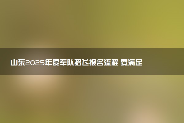 山东2025年度军队招飞报名流程 要满足哪些条件