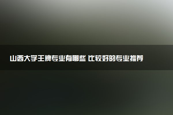 山西大学王牌专业有哪些 比较好的专业推荐