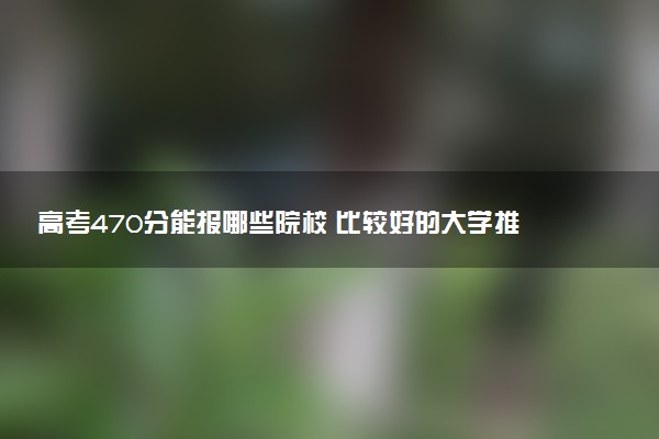 高考470分能报哪些院校 比较好的大学推荐