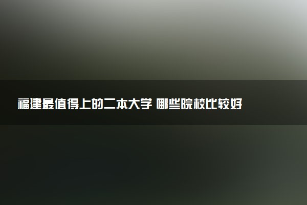 福建最值得上的二本大学 哪些院校比较好