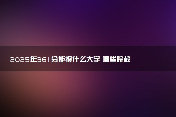 2025年361分能报什么大学 哪些院校值得报考