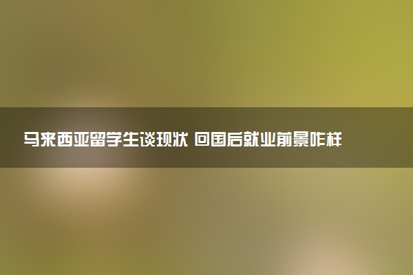 马来西亚留学生谈现状 回国后就业前景咋样