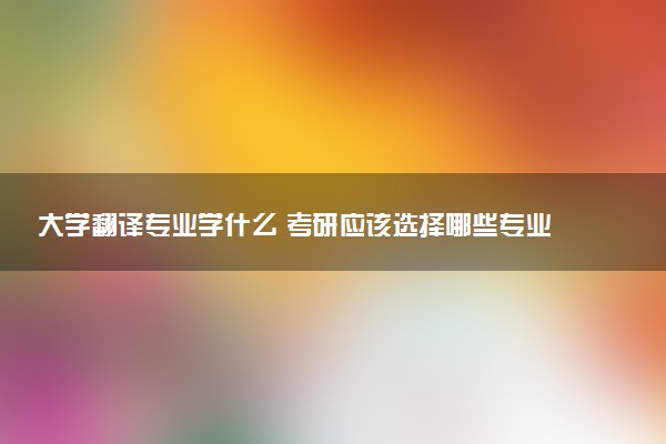 大学翻译专业学什么 考研应该选择哪些专业