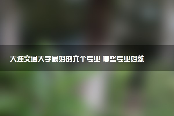 大连交通大学最好的六个专业 哪些专业好就业