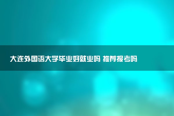 大连外国语大学毕业好就业吗 推荐报考吗