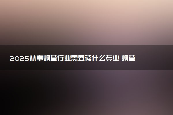 2025从事烟草行业需要读什么专业 烟草局最认可的专业