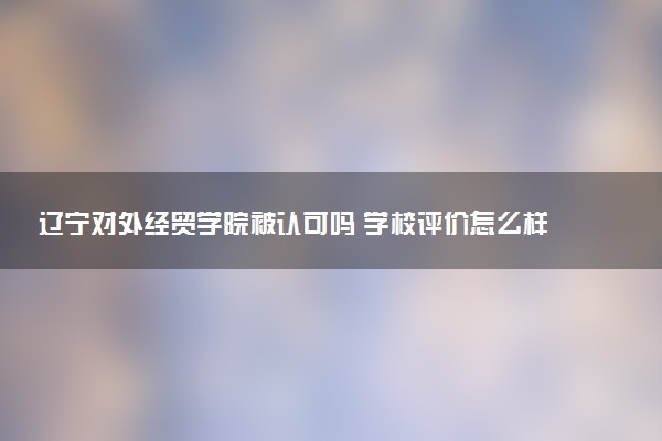 辽宁对外经贸学院被认可吗 学校评价怎么样