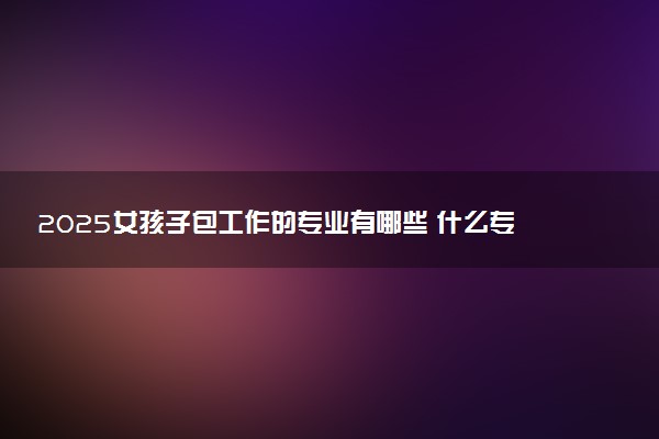 2025女孩子包工作的专业有哪些 什么专业就业率高