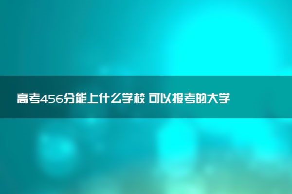 高考456分能上什么学校 可以报考的大学推荐