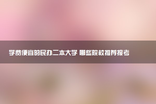 学费便宜的民办二本大学 哪些院校推荐报考
