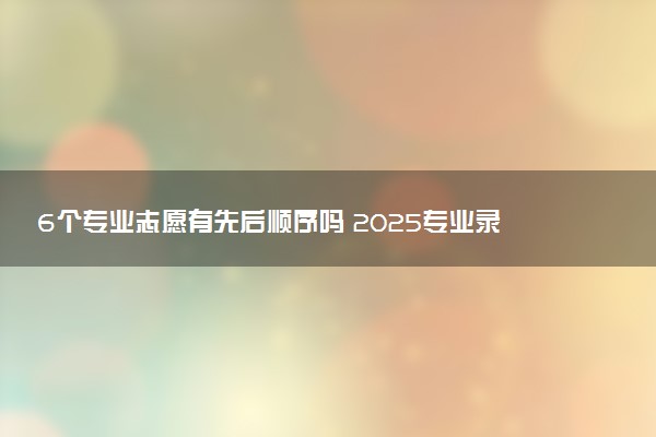 6个专业志愿有先后顺序吗 2025专业录取规则是什么