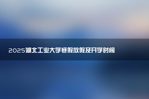 2025湖北工业大学寒假放假及开学时间 一共放多少天