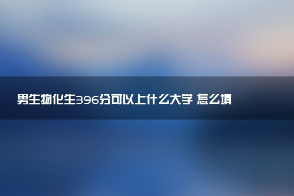 男生物化生396分可以上什么大学 怎么填报志愿
