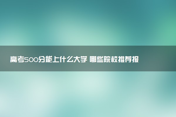 高考500分能上什么大学 哪些院校推荐报考