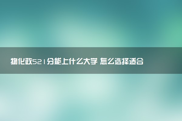 物化政521分能上什么大学 怎么选择适合自己的院校