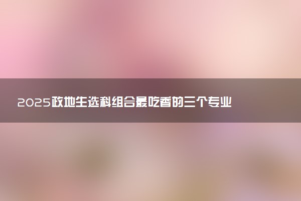 2025政地生选科组合最吃香的三个专业 能报考什么专业