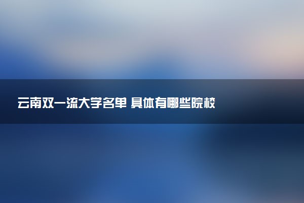 云南双一流大学名单 具体有哪些院校