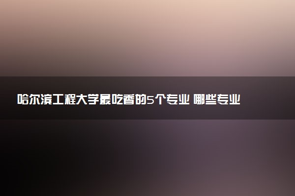 哈尔滨工程大学最吃香的5个专业 哪些专业好就业