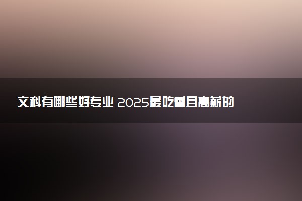 文科有哪些好专业 2025最吃香且高薪的专业推荐