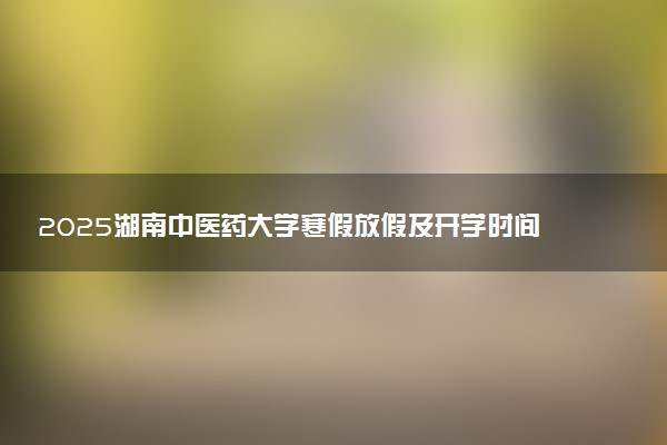 2025湖南中医药大学寒假放假及开学时间 一共放多少天