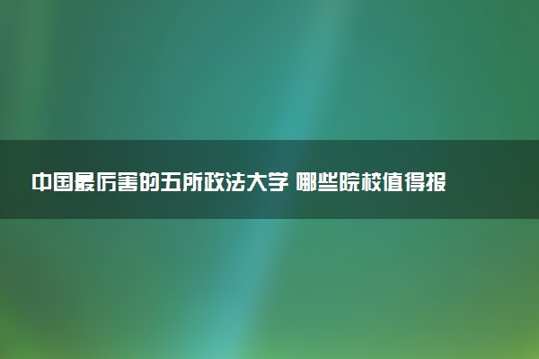 中国最厉害的五所政法大学 哪些院校值得报考