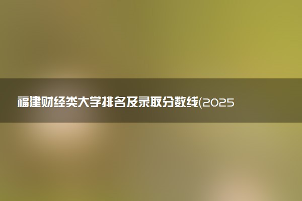 福建财经类大学排名及录取分数线（2025年参考）
