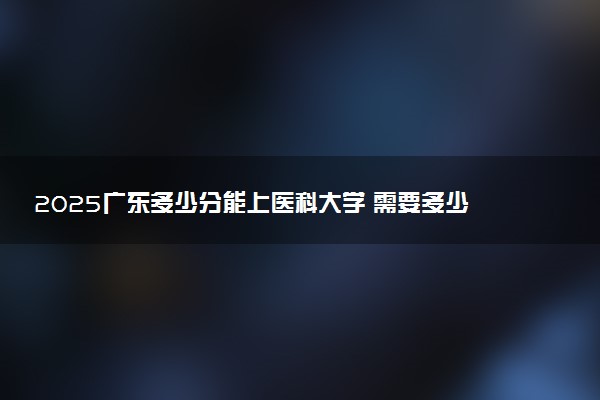 2025广东多少分能上医科大学 需要多少分上广东医科大学