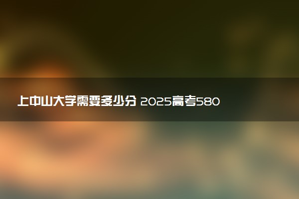 上中山大学需要多少分 2025高考580分能考上吗