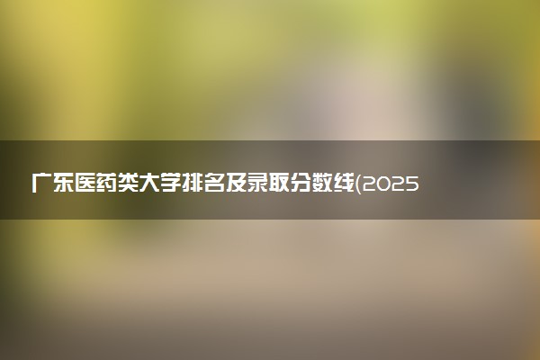广东医药类大学排名及录取分数线（2025年参考）