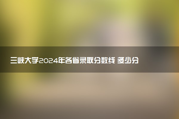 三峡大学2024年各省录取分数线 多少分能考上