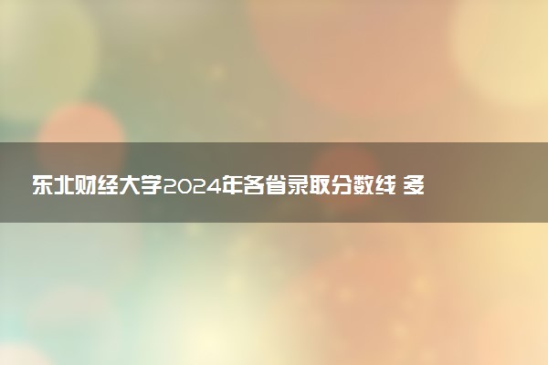 东北财经大学2024年各省录取分数线 多少分能考上