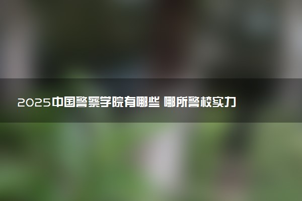 2025中国警察学院有哪些 哪所警校实力强
