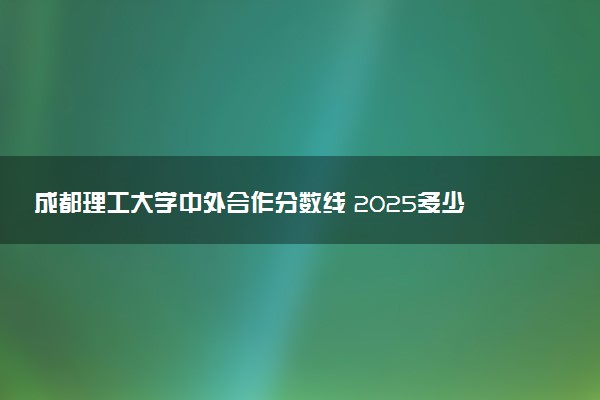 成都理工大学中外合作分数线 2025多少分能录取
