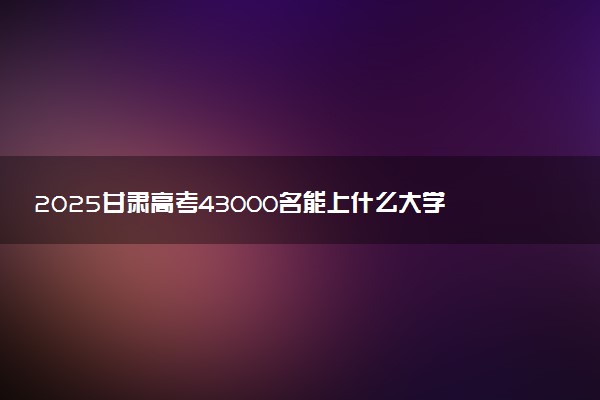 2025甘肃高考43000名能上什么大学 报考哪所学校好