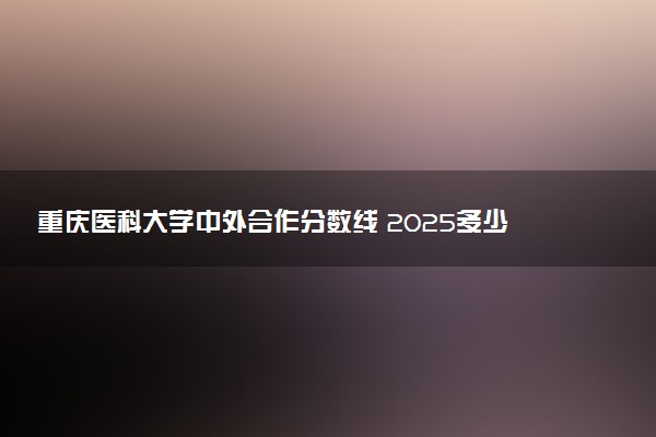 重庆医科大学中外合作分数线 2025多少分能录取