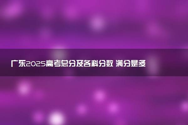 广东2025高考总分及各科分数 满分是多少