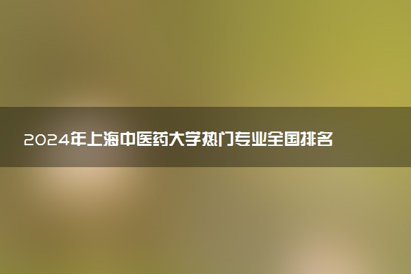 2024年上海中医药大学热门专业全国排名 有哪些专业比较好