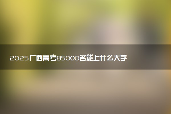 2025广西高考85000名能上什么大学 报考哪所大学好