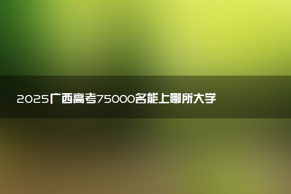 2025广西高考75000名能上哪所大学 选哪所学校好