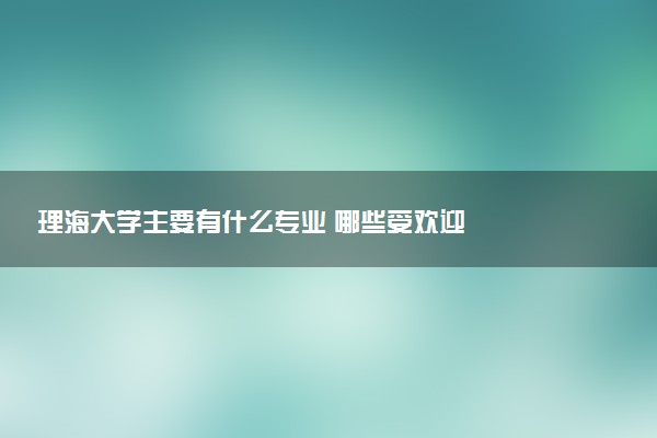 理海大学主要有什么专业 哪些受欢迎
