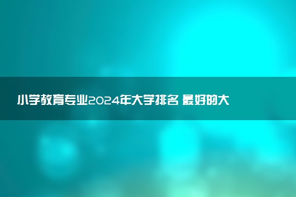 小学教育专业2024年大学排名 最好的大学排行榜