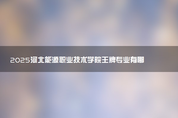 2025河北能源职业技术学院王牌专业有哪些 什么专业受欢迎